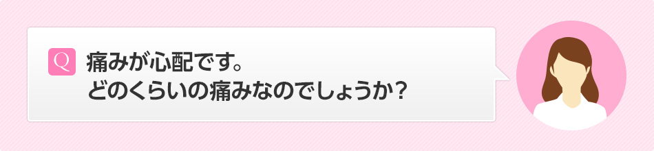 痛みが心配です。どのくらいの痛みなのでしょうか？