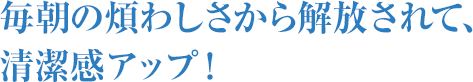 毎朝の煩わしさから解放されて、清潔感アップ!