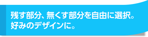 残す部分、無くす部分を自由に選択。好みのデザインに。