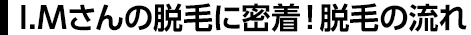 I.Mさんの脱毛に密着！脱毛の流れ