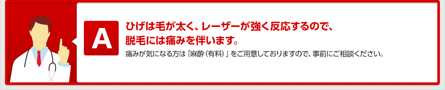 ひげは毛が太く、レーザーが強く反応するので、 脱毛には痛みを伴います。 痛みが気になる方は「麻酔クリーム(有料)」をご用意しておりますので、事前にご相談ください。