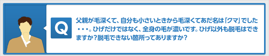 父親が毛深くて、自分も小さいときから毛深くてあだ名は「クマ」でした・・・。ひげだけではなく、全身の毛が濃いです。ひげ以外も脱毛はできますか?脱毛できない箇所ってありますか?
