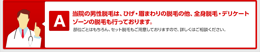 当院の男性脱毛は、ひげ・眉まわりの脱毛の他、全身脱毛・デリケートゾーンの脱毛も行っております。 部位ごとはもちろん、セット脱毛もご用意しておりますので、詳しくはご相談ください。