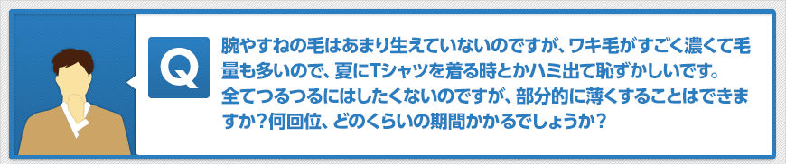 腕やすねの毛はあまり生えていないのですが、ワキ毛がすごく濃くて毛量も多いので、夏にTシャツを着る時とかハミ出て恥ずかしいです。全てつるつるにはしたくないのですが、部分的に薄くすることはできますか?何回位、どのくらいの期間かかるでしょうか?