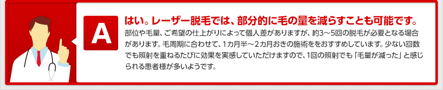 はい。レーザー脱毛では、部分的に毛の量を減らすことも可能です。部位や毛量、ご希望の仕上がりによって個人差がありますが、約3~5回の脱毛が必要となる場合があります。毛周期に合わせて、1カ月半~2カ月おきの施術ををおすすめしています。少ない回数でも照射を重ねるたびに効果を実感していただけますので、1回の照射でも「毛量が減った」と感じられる患者様が多いようです。