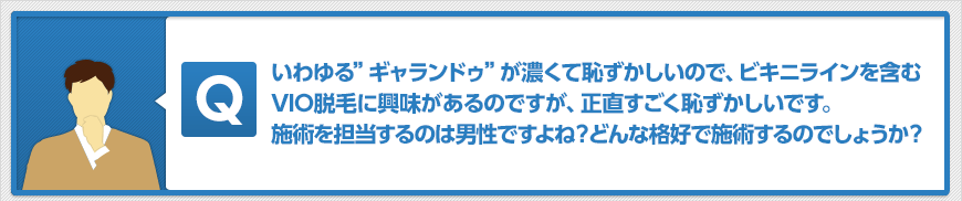 いわゆる”ギャランドゥ”が濃くて恥ずかしいので、ビキニラインを含むVIO脱毛に興味があるのですが、正直すごく恥ずかしいです。施術を担当するのは男性ですよね?どんな格好で施術するのでしょうか?