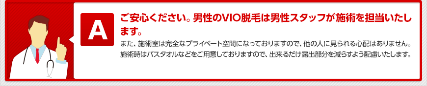 ご安心ください。男性のVIO脱毛は男性スタッフが施術を担当いたします。 また、施術室は完全なプライベート空間になっておりますので、他の人に見られる心配はありません。施術時はバスタオルなどをご用意しておりますので、出来るだけ露出部分を減らすよう配慮いたします。