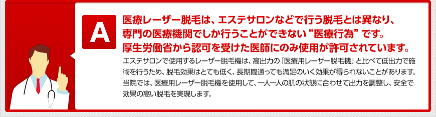 医療レーザー脱毛は、エステサロンなどで行う脱毛とは異なり、専門の医療機関でしか行うことができない“医療行為”です。厚生労働省から認可を受けた医師にのみ使用が許可されています。 エステサロンで使用するレーザー脱毛機は、高出力の「医療用レーザー脱毛機」と比べて低出力で施術を行うため、脱毛効果はとても低く、長期間通っても満足のいく効果が得られないことがあります。当院では、医療用レーザー脱毛機を使用して、一人一人の肌の状態に合わせて出力を調整し、安全で効果の高い脱毛を実現します。