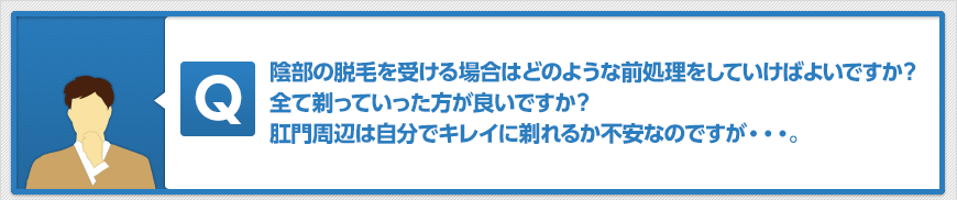 陰部の脱毛を受ける場合はどのような前処理をしていけばよいですか?全て剃っていった方が良いですか?肛門周辺は自分でキレイに剃れるか不安なのですが・・・。
