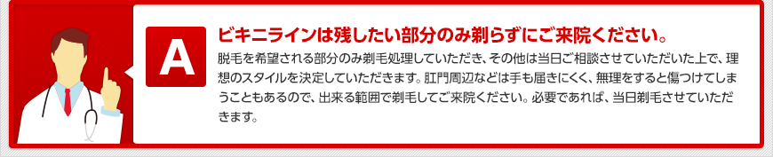 ビキニラインは残したい部分のみ剃らずにご来院ください。 脱毛を希望される部分のみ剃毛処理していただき、その他は当日ご相談させていただいた上で、理想のスタイルを決定していただきます。肛門周辺などは手も届きにくく、無理をすると傷つけてしまうこともあるので、出来る範囲で剃毛してご来院ください。必要であれば、当日剃毛させていただきます。