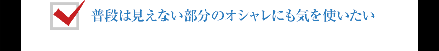 普段は見えない部分のオシャレにも気を使いたい